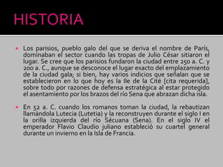  Los parisios, pueblo galo del que se deriva el nombre de París,
dominaban el sector cuando las tropas de Julio César sitiaron el
lugar. Se cree que los parisios fundaron la ciudad entre 250 a. C. y
200 a. C., aunque se desconoce el lugar exacto del emplazamiento
de la ciudad gala; si bien, hay varios indicios que señalan que se
establecieron en lo que hoy es la Ile de la Cité [cita requerida],
sobre todo por razones de defensa estratégica al estar protegido
el asentamiento por los brazos del río Sena que abrazan dicha isla.
 En 52 a. C. cuando los romanos toman la ciudad, la rebautizan
llamándola Lutecia (Lutetia) y la reconstruyen durante el siglo I en
la orilla izquierda del río Sécuana (Sena). En el siglo IV el
emperador Flavio Claudio juliano estableció su cuartel general
durante un invierno en la Isla de Francia.
 