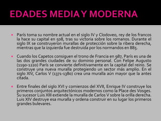  París toma su nombre actual en el siglo IV y Clodoveo, rey de los francos
la hace su capital en 508, tras su victoria sobre los romanos. Durante el
siglo IX se construyeron murallas de protección sobre la ribera derecha,
mientras que la izquierda fue destruida por los normandos en 885.
 Cuando los Capetos consiguen el trono de Francia en 987, París es una de
las dos grandes ciudades de su dominio personal. Con Felipe Augusto
(1190-1220) París se convierte definitivamente en la capital del reino. Se
construye una nueva muralla protegiendo un sector más amplio. En el
siglo XIV, Carlos V (1371-1380) crea una muralla aún mayor que la antes
citada.
 Entre finales del siglo XVI y comienzos del XVII, Enrique IV construye los
primeros conjuntos arquitectónicos modernos como la Place des Vosges.
Su sucesor Luis XIII extiende la muralla de Carlos V sobre la orilla derecha.
Luis XIV destruye esa muralla y ordena construir en su lugar los primeros
grandes bulevares.
 