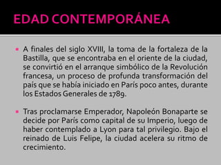 A finales del siglo XVIII, la toma de la fortaleza de la
Bastilla, que se encontraba en el oriente de la ciudad,
se convirtió en el arranque simbólico de la Revolución
francesa, un proceso de profunda transformación del
país que se había iniciado en París poco antes, durante
los Estados Generales de 1789.
 Tras proclamarse Emperador, Napoleón Bonaparte se
decide por París como capital de su Imperio, luego de
haber contemplado a Lyon para tal privilegio. Bajo el
reinado de Luis Felipe, la ciudad acelera su ritmo de
crecimiento.
 
