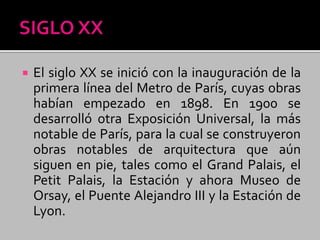  El siglo XX se inició con la inauguración de la
primera línea del Metro de París, cuyas obras
habían empezado en 1898. En 1900 se
desarrolló otra Exposición Universal, la más
notable de París, para la cual se construyeron
obras notables de arquitectura que aún
siguen en pie, tales como el Grand Palais, el
Petit Palais, la Estación y ahora Museo de
Orsay, el Puente Alejandro III y la Estación de
Lyon.
 