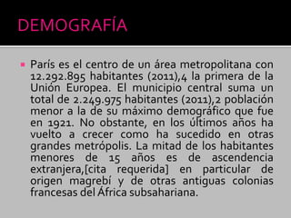  París es el centro de un área metropolitana con
12.292.895 habitantes (2011),4 la primera de la
Unión Europea. El municipio central suma un
total de 2.249.975 habitantes (2011),2 población
menor a la de su máximo demográfico que fue
en 1921. No obstante, en los últimos años ha
vuelto a crecer como ha sucedido en otras
grandes metrópolis. La mitad de los habitantes
menores de 15 años es de ascendencia
extranjera,[cita requerida] en particular de
origen magrebí y de otras antiguas colonias
francesas del África subsahariana.
 