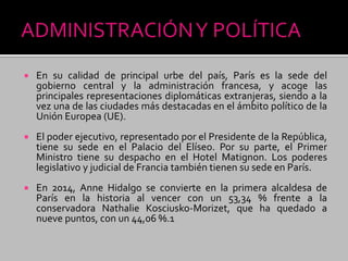  En su calidad de principal urbe del país, París es la sede del
gobierno central y la administración francesa, y acoge las
principales representaciones diplomáticas extranjeras, siendo a la
vez una de las ciudades más destacadas en el ámbito político de la
Unión Europea (UE).
 El poder ejecutivo, representado por el Presidente de la República,
tiene su sede en el Palacio del Elíseo. Por su parte, el Primer
Ministro tiene su despacho en el Hotel Matignon. Los poderes
legislativo y judicial de Francia también tienen su sede en París.
 En 2014, Anne Hidalgo se convierte en la primera alcaldesa de
París en la historia al vencer con un 53,34 % frente a la
conservadora Nathalie Kosciusko-Morizet, que ha quedado a
nueve puntos, con un 44,06 %.1
 