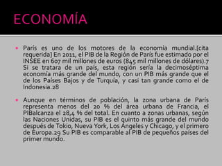  París es uno de los motores de la economía mundial.[cita
requerida] En 2011, el PIB de la Región de París fue estimado por el
INSEE en 607 mil millones de euros (845 mil millones de dólares).7
Si se tratara de un país, esta región sería la decimoséptima
economía más grande del mundo, con un PIB más grande que el
de los Países Bajos y de Turquía, y casi tan grande como el de
Indonesia.28
 Aunque en términos de población, la zona urbana de París
representa menos del 20 % del área urbana de Francia, el
PIBalcanza el 28,4 % del total. En cuanto a zonas urbanas, según
las Naciones Unidas, su PIB es el quinto más grande del mundo
después de Tokio, Nueva York, Los Ángeles y Chicago, y el primero
de Europa.29 Su PIB es comparable al PIB de pequeños países del
primer mundo.
 