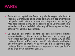  París es la capital de Francia y de la región de Isla de
Francia. Constituida en la única comuna un departamental
del país, está situada a ambos márgenes de un largo
meandro del río Sena, en el centro de la Cuenca parisina,
entre la confluencia del río Marne y el Sena, aguas arriba, y
el Oise y el Sena, aguas abajo.
 La ciudad de París, dentro de sus estrechos límites
administrativos, tiene una población de 2 249 975
habitantes (2011).2 Sin embargo, en el siglo XX, el área
metropolitana de París se expandió más allá de los límites
del municipio de París, y es hoy en día la segunda área
metropolitana del continente europeo con una población
de 12 292 895 habitantes (2011).4
 