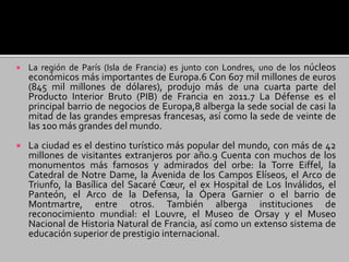  La región de París (Isla de Francia) es junto con Londres, uno de los núcleos
económicos más importantes de Europa.6 Con 607 mil millones de euros
(845 mil millones de dólares), produjo más de una cuarta parte del
Producto Interior Bruto (PIB) de Francia en 2011.7 La Défense es el
principal barrio de negocios de Europa,8 alberga la sede social de casi la
mitad de las grandes empresas francesas, así como la sede de veinte de
las 100 más grandes del mundo.
 La ciudad es el destino turístico más popular del mundo, con más de 42
millones de visitantes extranjeros por año.9 Cuenta con muchos de los
monumentos más famosos y admirados del orbe: la Torre Eiffel, la
Catedral de Notre Dame, la Avenida de los Campos Elíseos, el Arco de
Triunfo, la Basílica del Sacaré Cœur, el ex Hospital de Los Inválidos, el
Panteón, el Arco de la Defensa, la Ópera Garnier o el barrio de
Montmartre, entre otros. También alberga instituciones de
reconocimiento mundial: el Louvre, el Museo de Orsay y el Museo
Nacional de Historia Natural de Francia, así como un extenso sistema de
educación superior de prestigio internacional.
 