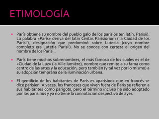  París obtiene su nombre del pueblo galo de los parisios (en latín, Parisii).
La palabra «París» deriva del latín Civitas Parisiorium (‘la Ciudad de los
Parisi’), designación que predominó sobre Lutecia (cuyo nombre
completo era Lutetia Parisii). No se conoce con certeza el origen del
nombre de los Parisii.
 París tiene muchos sobrenombres, el más famoso de los cuales es el de
«Ciudad de la Luz» (la Ville lumière), nombre que remite a su fama como
centro de las artes y la educación, pero también (y tal vez por lo mismo) a
su adopción temprana de la iluminación urbana.
 El gentilicio de los habitantes de París es «parisino» que en francés se
dice parisien. A veces, los franceses que viven fuera de París se refieren a
sus habitantes como parigots, pero el término incluso ha sido adoptado
por los parisinos y ya no tiene la connotación despectiva de ayer.
 