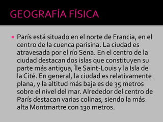  París está situado en el norte de Francia, en el
centro de la cuenca parisina. La ciudad es
atravesada por el río Sena. En el centro de la
ciudad destacan dos islas que constituyen su
parte más antigua, Île Saint-Louis y la Isla de
la Cité. En general, la ciudad es relativamente
plana, y la altitud más baja es de 35 metros
sobre el nivel del mar. Alrededor del centro de
París destacan varias colinas, siendo la más
alta Montmartre con 130 metros.
 