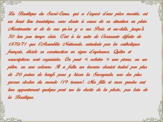 La Basilique du Sacré-Cœur, qui a l’aspect d’une pièce montée, est
un haut lieu touristique, sans doute à cause de sa situation en plein
Montmartre et de la vue qu’on y a sur Paris et au-delà, jusqu’à
50 km par temps clair. C’est à la suite de l’écrasante défaite de
1870/71 que l’Assemblée Nationale, entraînée par les catholiques
français, décide sa construction en signe d’espérance. Quêtes et
souscriptions sont organisées. On peut « acheter » une pierre, ou un
pilier, ou une colonne. Il a fallu un énorme chariot traîné par plus
de 20 paires de bœufs pour y hisser la Savoyarde, une des plus
grosses cloches du monde (19 tonnes). Ma fille et mon gendre ont
leur appartement quelque part sur la droite de la photo, pas loin de
la Basilique.
 