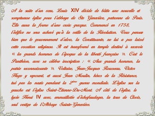 A la suite d’un vœu, Louis XIV décide de bâtir une nouvelle et
somptueuse église pour l’abbaye de Ste Geneviève, patronne de Paris.
Elle aura la forme d’une croix grecque. Commencé en 1758,
l’édifice ne sera achevé qu’à la veille de la Révolution. Vous pensez
bien que le gouvernement d’alors, la Constituante, ne lui a pas laissé
cette vocation religieuse. Il est transformé en temple destiné à recevoir
« les grands hommes de l’époque de la liberté française ». C’est le
Panthéon, avec sa célèbre inscription : « Aux grands hommes, la
patrie reconnaissante ». Voltaire, Jean-Jacques Rousseau, Victor
Hugo y reposent, et aussi Jean Moulin, héros de la Résistance,
tué par les nazis pendant la 2ème guerre mondiale. L’église sur la
gauche est l’église Saint-Etienne-Du-Mont. A côté de l’église, le
lycée Henri IV avec, emmaillotée d’échafaudages, la tour de Clovis,
seul vestige de l’Abbaye Sainte-Geneviève.
 