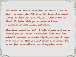 Vue générale des deux îles de la Seine, au cœur et le cœur de
Paris : au premier plan, l’Île de la Cité, berceau de la capitale.
C’est là, au IIIème siècle avant J.C., que s’installe la tribu des
Parisii. Ils fondent Lutèce qui, au premier siècle après
J.C.,deviendra une petite bourgade gallo-romaine.
Notre-Dame apparaît plus tard ; le palais de justice aussi, avec la
Sainte-Chapelle que l’on voit à l’arrière-plan. Saint Louis avait
ordonné la construction de la sainte Chapelle pour abriter la relique
de la couronne du Christ, qu’il avait ramenée de la croisade. C’est
un vrai bijou, un véritable écrin, avec de magnifiques vitraux.
 