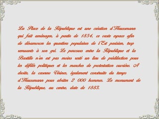 La Place de la République est une création d’Haussmann
qui fait aménager, à partir de 1854, ce vaste espace afin
de désamorcer les quartiers populaires de l’Est parisien, trop
remuants à son gré. Le parcours entre la République et la
Bastille n’en est pas moins resté un lieu de prédilection pour
les défilés politiques et les marches de protestation ouvrière. A
droite, la caserne Vérines, également construite du temps
d’Haussmann pour abriter 2 000 hommes. Le monument de
la République, au centre, date de 1883.
 