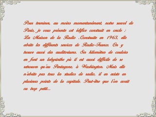 Pour terminer, au moins momentanément, notre survol de
Paris, je vous présente cet édifice construit en cercle :
La Maison de la Radio .Construite en 1963, elle
abrite les différents services de Radio-France. On y
trouve aussi des auditoriums. Ses kilomètres de couloirs
en font un labyrinthe pù il est aussi difficile de se
retrouver qu’au Pentagone, à Washington. Mais elle
n’abrite pas tous les studios de radio, il en existe en
plusieurs points de la capitale. Peut-être que l’on avait
vu trop petit…
 