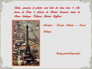 Textes, gravures et photos sont tirés du beau livre « Au-
dessus de Paris » (photos de Robert Cameron, textes de
Pierre Salinger. Éditions Robert Laffont.

                        Musique : Ernesto Crtazar – Secret
                        Feelings




                                    Jacky.questel@gmail.fr
 
