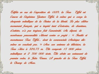 Édifiée en vue de l’exposition de 1889, la Tour Eiffel est
l’œuvre de l’ingénieur Gustave Eiffel, le même qui a conçu la
charpente métallique de la Statue de la liberté. Le plus célèbre
monument français, qui a inspiré tant d’écrivains, de chanteurs,
d’artistes, n’a pas toujours fait l’unanimité. Au départ, de
nombreuses personnalités s’élèvent contre ce projet : « Inutile et
monstrueuse Tour Eiffel… dont la commerciale Amérique elle-
même ne voudrait pas. » Avec son antenne de télévision, la
Tour s’élève à 320,75 m. Elle comporte 15 000 pièces
métalliques et 2 500 000 rivets. Elle abrite un restaurant de
premier ordre, le Jules Vernes. A gauche de la Tour Eiffel,
le Champ de Mars.
 