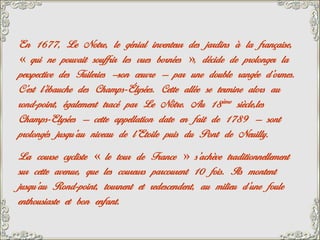 En 1677, Le Notre, le génial inventeur des jardins à la française,
« qui ne pouvait souffrir les vues bornées », décide de prolonger la
perspective des Tuileries –son œuvre – par une double rangée d’ormes.
C’est l’ébauche des Champs-Élysées. Cette allée se termine alors au
rond-point, également tracé par Le Nôtre. Au 18 ème siècle,les
Champs-Elysées – cette appellation date en fait de 1789 – sont
prolongés jusqu’au niveau de l’Etoile puis du Pont de Neuilly.
La course cycliste « le tour de France » s’achève traditionnellement
sur cette avenue, que les coureurs parcourent 10 fois. Ils montent
jusqu’au Rond-point, tournent et redescendent, au milieu d’une foule
enthousiaste et bon enfant.
 