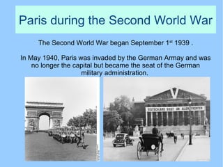 Paris during the Second World War
The Second World War began September 1st
1939 .
In May 1940, Paris was invaded by the German Armay and was
no longer the capital but became the seat of the German
military administration.
 