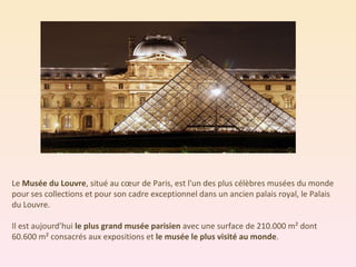 Le  Musée du Louvre , situé au cœur de Paris, est l'un des plus célèbres musées du monde pour ses collections et pour son cadre exceptionnel dans un ancien palais royal, le Palais du Louvre.  Il est aujourd’hui  le plus grand musée parisien  avec une surface de 210.000 m² dont 60.600 m² consacrés aux expositions et  le musée le plus visité au monde . 