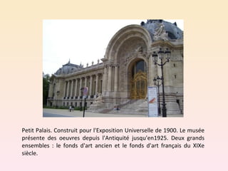 Petit Palais. Construit pour l'Exposition Universelle de 1900. Le musée présente des oeuvres depuis l'Antiquité jusqu'en1925. Deux grands ensembles : le fonds d'art ancien et le fonds d'art français du XIXe siècle.  