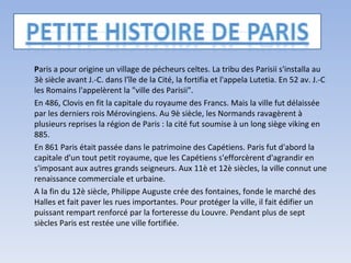 P aris a pour origine un village de pécheurs celtes. La tribu des Parisii s'installa au 3è siècle avant J.-C. dans l'île de la Cité, la fortifia et l'appela Lutetia. En 52 av. J.-C les Romains l'appelèrent la "ville des Parisii".  En 486, Clovis en fit la capitale du royaume des Francs. Mais la ville fut délaissée par les derniers rois Mérovingiens. Au 9è siècle, les Normands ravagèrent à plusieurs reprises la région de Paris : la cité fut soumise à un long siège viking en 885. En 861 Paris était passée dans le patrimoine des Capétiens. Paris fut d'abord la capitale d'un tout petit royaume, que les Capétiens s'efforcèrent d'agrandir en s'imposant aux autres grands seigneurs. Aux 11è et 12è siècles, la ville connut une renaissance commerciale et urbaine. A la fin du 12è siècle, Philippe Auguste crée des fontaines, fonde le marché des Halles et fait paver les rues importantes. Pour protéger la ville, il fait édifier un puissant rempart renforcé par la forteresse du Louvre. Pendant plus de sept siècles Paris est restée une ville fortifiée. 