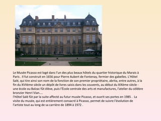 Le Musée Picasso est logé dans l'un des plus beaux hôtels du quartier historique du Marais à Paris . Il fut construit en 1656 pour Pierre Aubert de Fontenay, fermier des gabelles. L'Hôtel Salé, qui tire ainsi son nom de la fonction de son premier propriétaire, abrita, entre autres, à la fin du XVIIème siècle un dépôt de livres saisis dans les couvents, au début du XIXème siècle - une école ou Balzac fût élève, puis l'École centrale des arts et manufactures, l'atelier du célèbre bronzier Henri Vian.... l'Hôtel Salé fût par la suite affecté au futur musée Picasso, et ouvrit ses portes en 1985 .  La visite du musée, qui est entièrement consacré à Picasso, permet de suivre l'évolution de l'artiste tout au long de sa carrière de 1894 à 1972 .  
