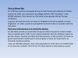 Paris au Moyen Âge En 1170 Paris prend le monopole de tout le trafic fluvial entre Mantes et Corbeil.  A partir de 1250, une soixantaine de collèges abritent 700 "escholiers". Avec 80 000 habitants, Paris devient au 13è siècle la plus grande ville de l'Europe chrétienne. La guerre de Cent Ans entre la France et l'Angleterre fait de la capitale un foyer d'agitation  en 1356. La paix et la prospérité reviennent dans la seconde moitié du 15è siècle Paris sous la Renaissance et la monarchie absolue L e 16è siècle connaît un nouvel élan lorsque le Valois François Ier revient résider dans la capitale après 1530, la cour restant itinérante dans les châteaux royaux au gré des saisons. Ouverte aux idées de la Renaissance, la ville connaît à nouveau un grand rayonnement intellectuel et culturel grâce à l'essor de l'imprimerie, au travail de nombreux poètes.   Avec ses 500 000 habitants, Paris resta cependant le centre de la vie intellectuelle et ne cessa de s'embellir. De la fin du 17è siècle datent la colonnade du Louvre 