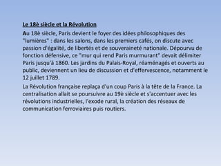 Le 18è siècle et la Révolution A u 18è siècle, Paris devient le foyer des idées philosophiques des "lumières" : dans les salons, dans les premiers cafés, on discute avec passion d'égalité, de libertés et de souveraineté nationale. Dépourvu de fonction défensive, ce "mur qui rend Paris murmurant" devait délimiter Paris jusqu'à 1860. Les jardins du Palais-Royal, réaménagés et ouverts au public, deviennent un lieu de discussion et d'effervescence, notamment le 12 juillet 1789. La Révolution française replaça d'un coup Paris à la tête de la France. La centralisation allait se poursuivre au 19è siècle et s'accentuer avec les révolutions industrielles, l'exode rural, la création des réseaux de communication ferroviaires puis routiers. 