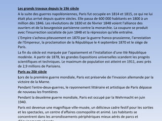 Les grands travaux depuis le 19è siècle A la suite des guerres napoléoniennes, Paris fut occupée en 1814 et 1815, ce qui ne lui était plus arrivé depuis quatre siècles. Elle passa de 600 000 habitants en 1800 à un million dès 1846. Les révolutions de 1830 et de février 1848 voient l'alliance des ouvriers et de la bourgeoisie parisienne contre la monarchie. La coupure se produit avec l'insurrection socialiste de juin 1848 et la répression qu'elle entraîne. L’Empire s'acheva piteusement en 1870 par la guerre franco-prussienne, l'arrestation de l'Empereur, la proclamation de la République le 4 septembre 1870 et le siège de Paris.  La fin du siècle est marquée par l'apaisement et l'installation d'une IIIè République modérée. A partir de 1878, les grandes Expositions universelles scandent les progrès scientifiques et techniques. Le maximum de population est atteint en 1911, avec près de 2,9 millions de Parisiens. Paris au 20è siècle L ors de la première guerre mondiale, Paris est préservée de l'invasion allemande par la victoire de la Marne.  Pendant l'entre-deux-guerres, le rayonnement littéraire et artistique de Paris dépasse de nouveau les frontières Pendant la deuxième guerre mondiale, Paris est occupé par la Wehrmacht en juin 1940.  Paris est devenue une magnifique ville-musée, un délicieux cadre festif pour les sorties et les spectacles, un centre d'affaires cosmopolite et animé. Les habitants se concentrent dans les arrondissements périphériques mieux aérés de parcs et d'équipements récents.   