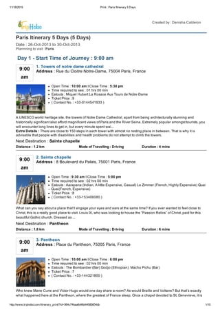 11/18/2015 Print : Paris Itinerary 5 Days
http://www.triphobo.com/itinerary_print/?id=564c74baa6d46d44580004db 1/10
Paris Itinerary 5 Days (5 Days)
Date : 26­Oct­2013 to 30­Oct­2013
Plannning to visit : Paris
Created by : Denisha Calderon
9:00
am
Address : Rue du Cloitre Notre­Dame, 75004 Paris, France
1. Towers of notre dame cathedral
Open Time : 10:00 am I Close Time : 5:30 pm
Time required to see : 01 hrs 00 min
Eatouts : Miquel Hubert La Rosace Aux Tours de Notre Dame
Ticket Price : 9
( Contact No. : +33­0144541933 )
A UNESCO world heritage site, the towers of Notre Dame Cathedral, apart from being architecturally stunning and
historically significant also afford magnificent views of Paris and the River Seine. Extremely popular amongst tourists, you
will encounter long lines to get in, but every minute spent wai...
Extra Details : There are close to 150 steps in each tower with almost no resting place in between. That is why it is
advisable that people with disabilities and health problems do not attempt to climb the towers.
Distance : 1.2 km Mode of Travelling : Driving Duration : 4 mins
Next Destination : Sainte chapelle
9:00
am
Address : 8 Boulevard du Palais, 75001 Paris, France
2. Sainte chapelle
Open Time : 9:30 am I Close Time : 5:00 pm
Time required to see : 02 hrs 00 min
Eatouts : Aarapana (Indian, A little Expensive, Casual) Le Zimmer (French, Highly Expensive) Quai
– Quai(French, Expensive)
Ticket Price : 8
( Contact No. : +33­153406080 )
What can you say about a place that’ll engage your eyes and ears at the same time? If you ever wanted to feel close to
Christ, this is a really good place to visit. Louis IX, who was looking to house the “Passion Relics” of Christ, paid for this
beautiful Gothic church. Dressed as ...
Distance : 1.8 km Mode of Travelling : Driving Duration : 6 mins
Next Destination : Pantheon
9:00
am
Address : Place du Pantheon, 75005 Paris, France
3. Pantheon
Open Time : 10:00 am I Close Time : 6:00 pm
Time required to see : 02 hrs 00 min
Eatouts : The Bombardier (Bar) Godjo (Ethiopian)  Machu Pichu (Bar)
Ticket Price : 7
( Contact No. : +33­144321800 )
Who knew Marie Curie and Victor Hugo would one day share a room? As would Braille and Voltaire? But that’s exactly
what happened here at the Pantheon, where the greatest of France sleep. Once a chapel devoted to St. Genevieve, it is
Day 1 ­ Start Time of Journey : 9:00 am
 