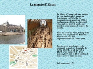 Le mousée d’ Orsay Le Musée d'Orsay était une station de voie ferrée mais il a cessé de fonctionner en 1939. Il a été inauguré comme musée en 1986 et quelques expositions spécialement réussies l'ont porté à une bonne position entre les grands musées du monde.  Situé au coeur de Paris, le long de la Seine, face au jardin des Tuileries.  Ses oeuvres sont aux impressionnistes de 1848 à 1914 Des horaires:  mardi, mercredi, vendredi, samedi, et  dimanche de 9:30 à 18:30.Le jeudi de 9:30 à 21:30. C’est  fermé le 1 º d'un janvier, le 1º mai, le 25 décembre. Le musée s'ouvre dans pascuas. Prix pour entrer:  7,5  