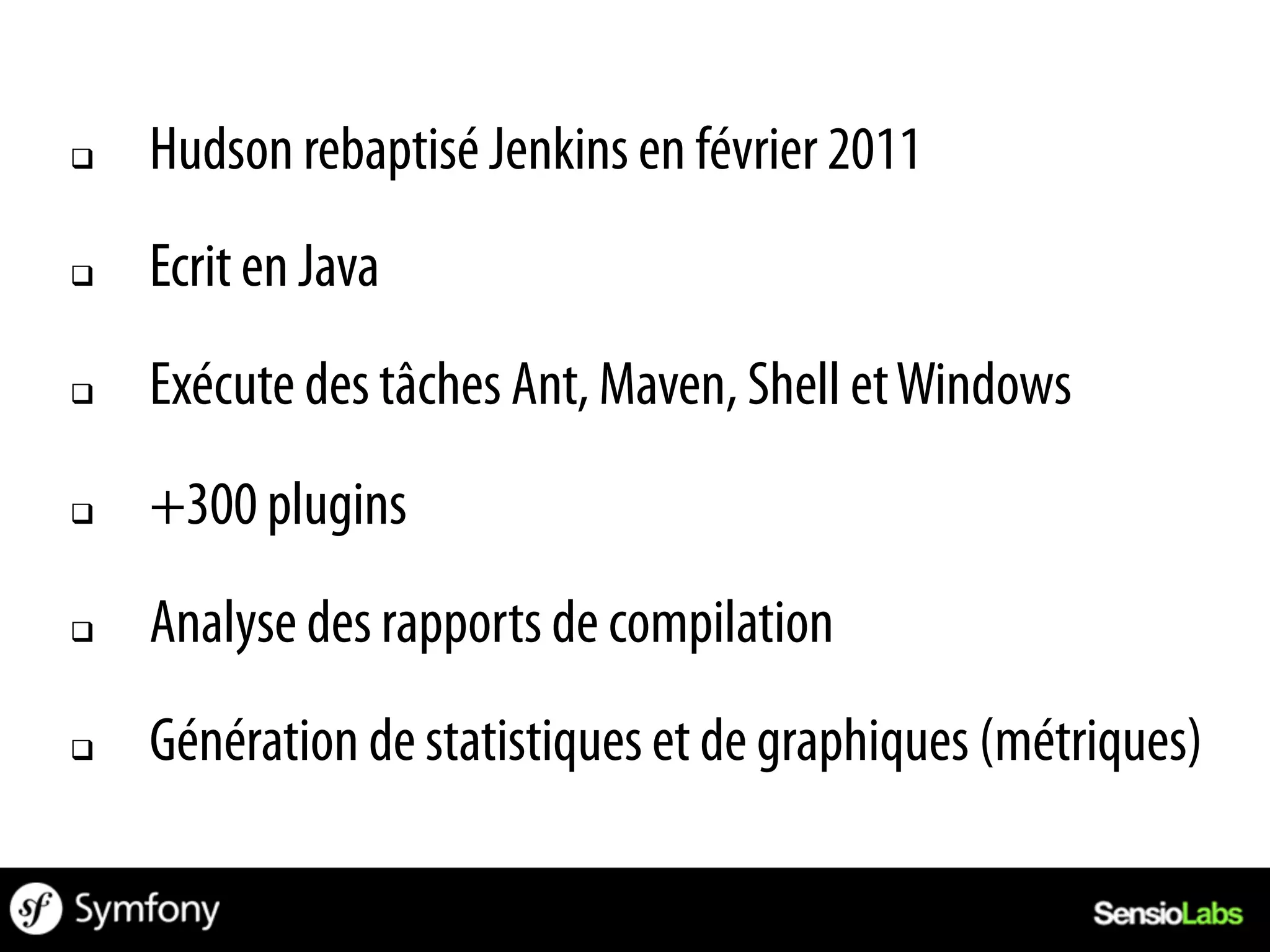 q    Hudson rebaptisé Jenkins en février 2011
q    Ecrit en Java
q    Exécute des tâches Ant, Maven, Shell et Windows
q    +300 plugins
q    Analyse des rapports de compilation
q    Génération de statistiques et de graphiques (métriques)
 