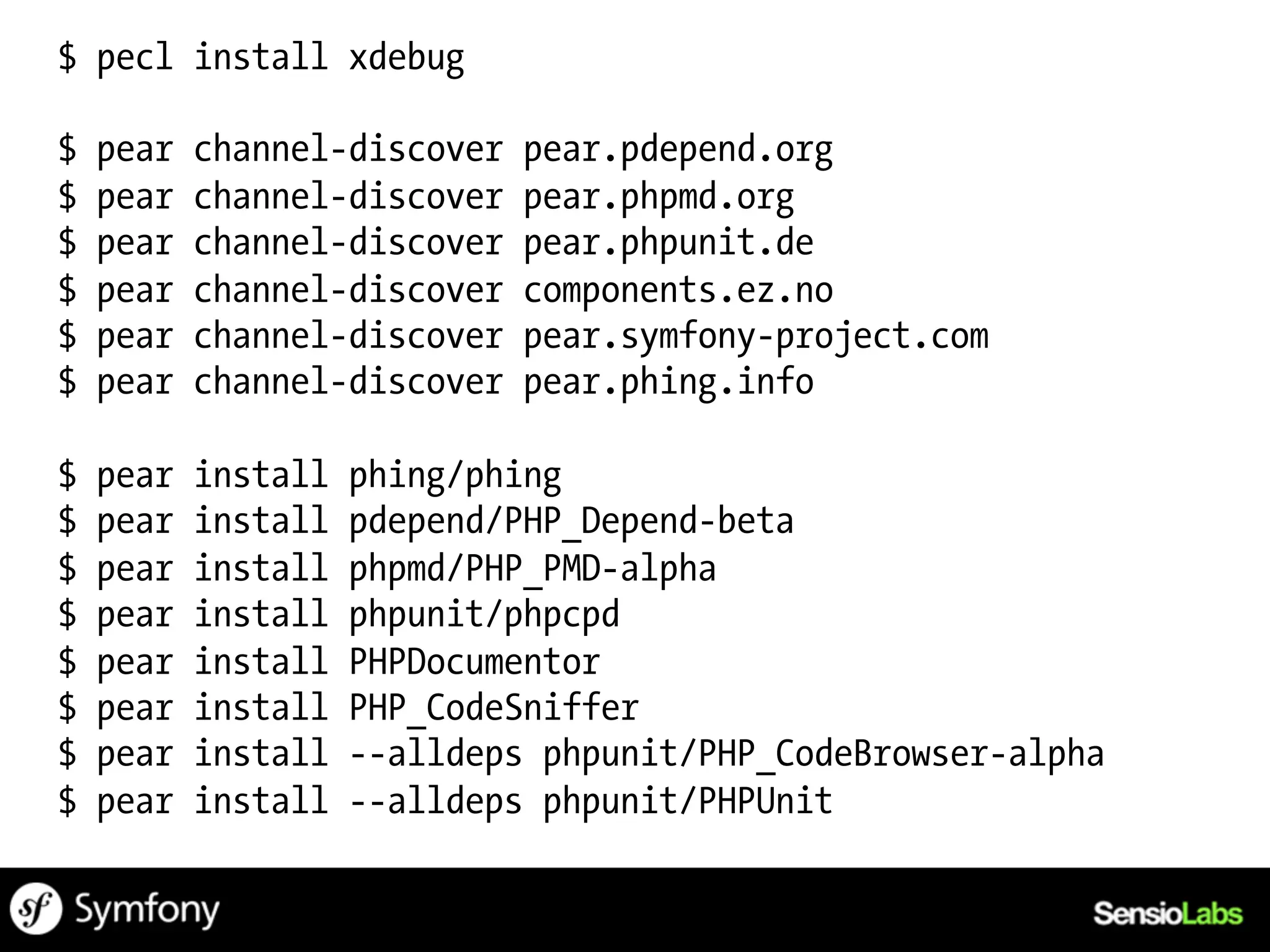$ pecl install xdebug

$   pear   channel-discover   pear.pdepend.org
$   pear   channel-discover   pear.phpmd.org
$   pear   channel-discover   pear.phpunit.de
$   pear   channel-discover   components.ez.no
$   pear   channel-discover   pear.symfony-project.com
$   pear   channel-discover   pear.phing.info

$   pear   install   phing/phing
$   pear   install   pdepend/PHP_Depend-beta
$   pear   install   phpmd/PHP_PMD-alpha
$   pear   install   phpunit/phpcpd
$   pear   install   PHPDocumentor
$   pear   install   PHP_CodeSniffer
$   pear   install   --alldeps phpunit/PHP_CodeBrowser-alpha
$   pear   install   --alldeps phpunit/PHPUnit
 