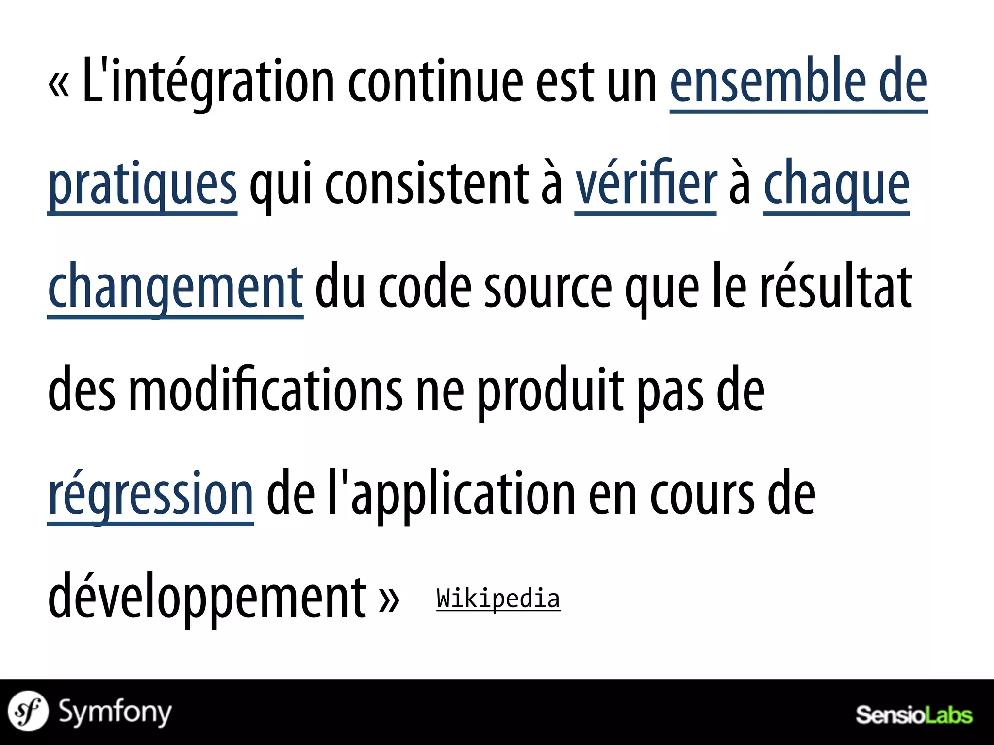 « L'intégration continue est un ensemble de
pratiques qui consistent à véri er à chaque
changement du code source que le résultat
des modi cations ne produit pas de
régression de l'application en cours de
développement »    Wikipedia
 