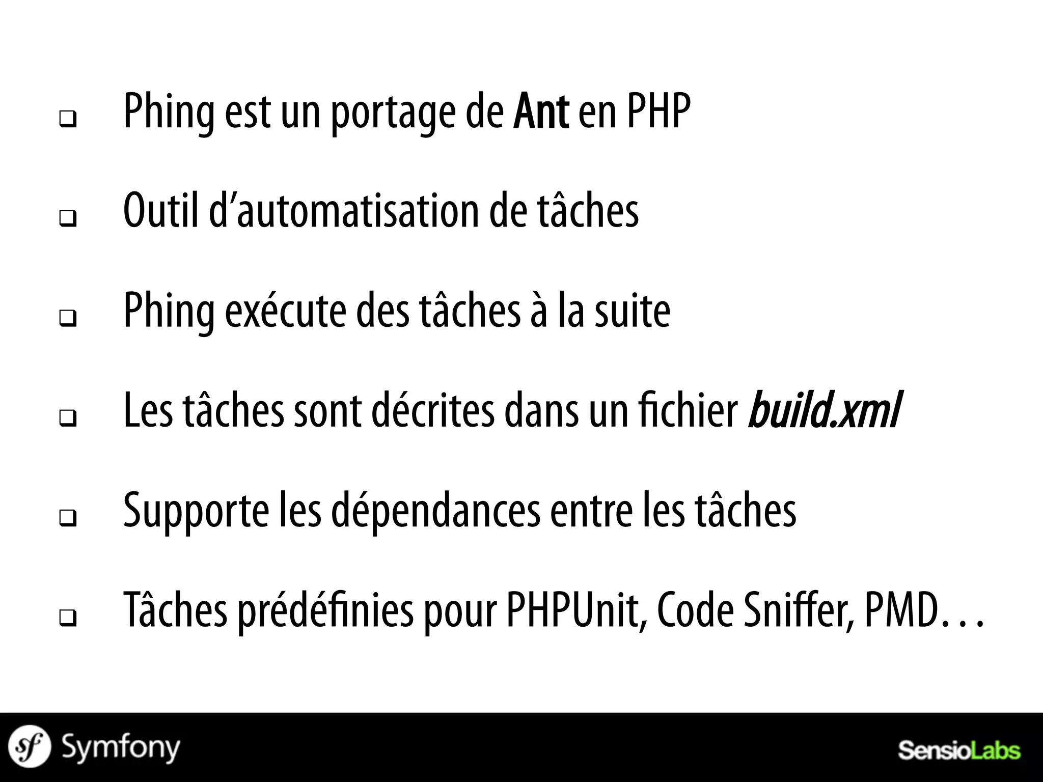 q    Phing est un portage de Ant en PHP
q    Outil d’automatisation de tâches
q    Phing exécute des tâches à la suite
q    Les tâches sont décrites dans un chier build.xml
q    Supporte les dépendances entre les tâches
q    Tâches prédé nies pour PHPUnit, Code Sniﬀer, PMD…
 