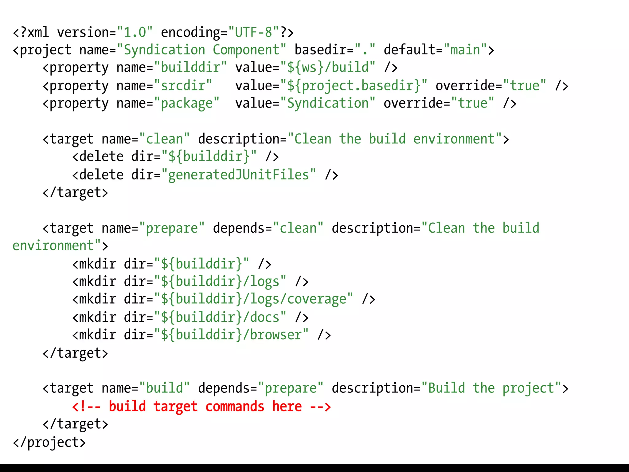 <?xml version="1.0" encoding="UTF-8"?>
<project name="Syndication Component" basedir="." default="main">
    <property name="builddir" value="${ws}/build" />
    <property name="srcdir"   value="${project.basedir}" override="true" />
    <property name="package" value="Syndication" override="true" />

    <target name="clean" description="Clean the build environment">
        <delete dir="${builddir}" />
        <delete dir="generatedJUnitFiles" />
    </target>

    <target name="prepare" depends="clean" description="Clean the build
environment">
        <mkdir dir="${builddir}" />
        <mkdir dir="${builddir}/logs" />
        <mkdir dir="${builddir}/logs/coverage" />
        <mkdir dir="${builddir}/docs" />
        <mkdir dir="${builddir}/browser" />
    </target>

    <target name="build" depends="prepare" description="Build the project">
        <!-- build target commands here -->
    </target>
</project>
 