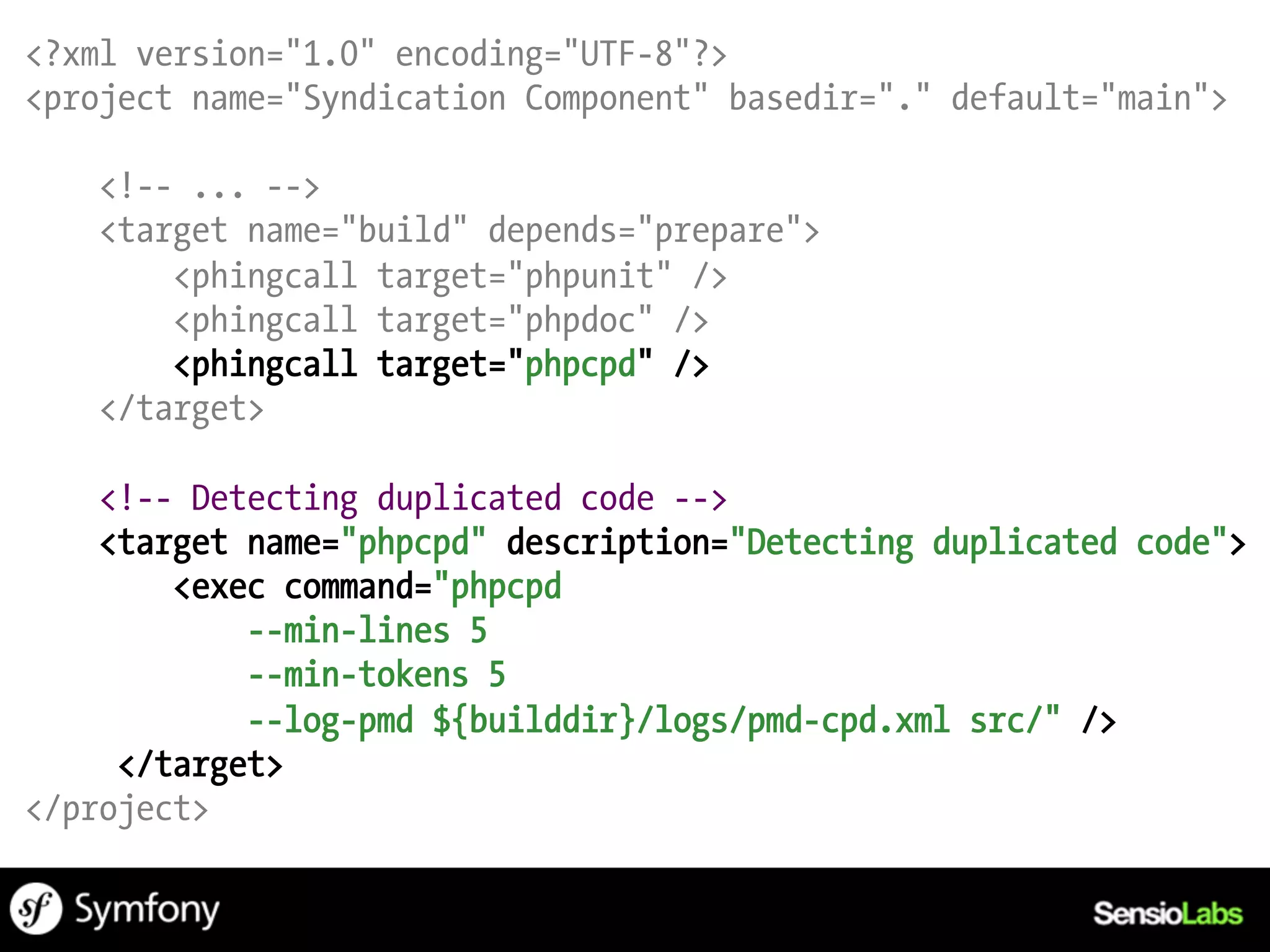 <?xml version="1.0" encoding="UTF-8"?>
<project name="Syndication Component" basedir="." default="main">

    <!-- ... -->
    <target name="build" depends="prepare">
        <phingcall target="phpunit" />
        <phingcall target="phpdoc" />
        <phingcall target="phpcpd" />
    </target>

    <!-- Detecting duplicated code -->
    <target name="phpcpd" description="Detecting duplicated code">
        <exec command="phpcpd
            --min-lines 5
            --min-tokens 5
            --log-pmd ${builddir}/logs/pmd-cpd.xml src/" />
     </target>
</project>
 