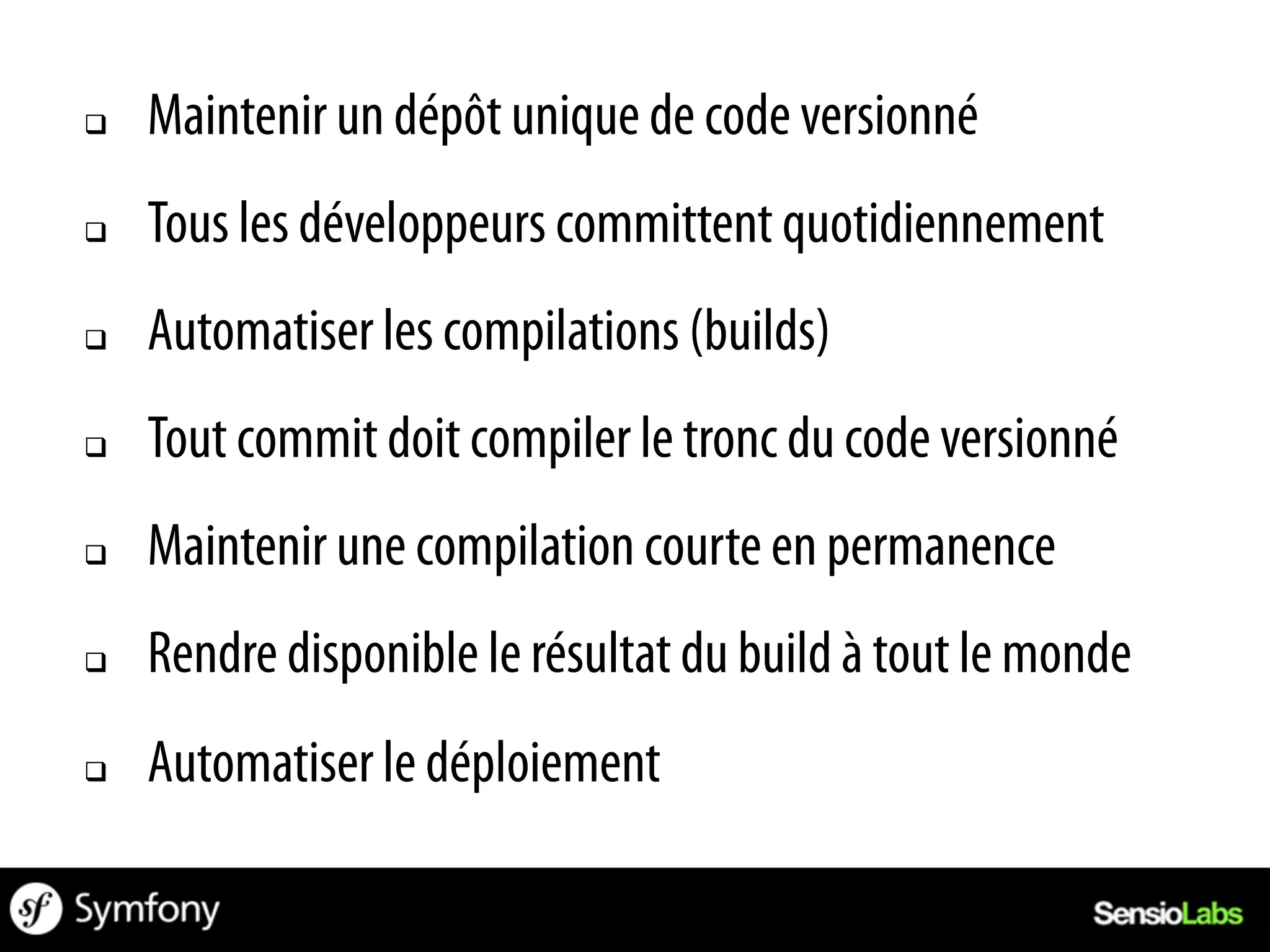 q    Maintenir un dépôt unique de code versionné
q    Tous les développeurs committent quotidiennement
q    Automatiser les compilations (builds)
q    Tout commit doit compiler le tronc du code versionné
q    Maintenir une compilation courte en permanence
q    Rendre disponible le résultat du build à tout le monde
q    Automatiser le déploiement
 