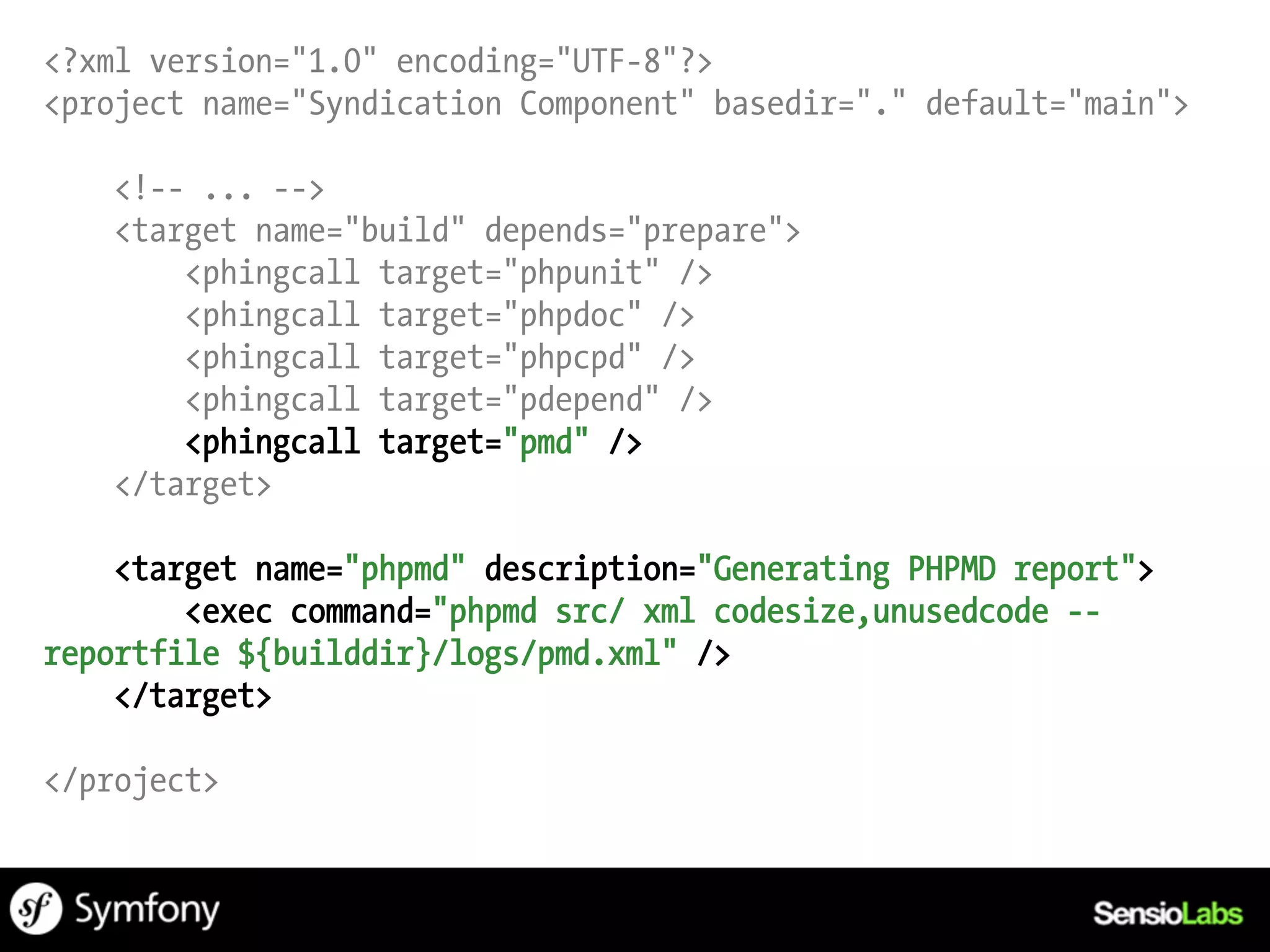 <?xml version="1.0" encoding="UTF-8"?>
<project name="Syndication Component" basedir="." default="main">

   <!-- ... -->
   <target name="build" depends="prepare">
       <phingcall target="phpunit" />
       <phingcall target="phpdoc" />
       <phingcall target="phpcpd" />
       <phingcall target="pdepend" />
       <phingcall target="pmd" />
   </target>

    <target name="phpmd" description="Generating PHPMD report">
        <exec command="phpmd src/ xml codesize,unusedcode --
reportfile ${builddir}/logs/pmd.xml" />
    </target>

</project>
 