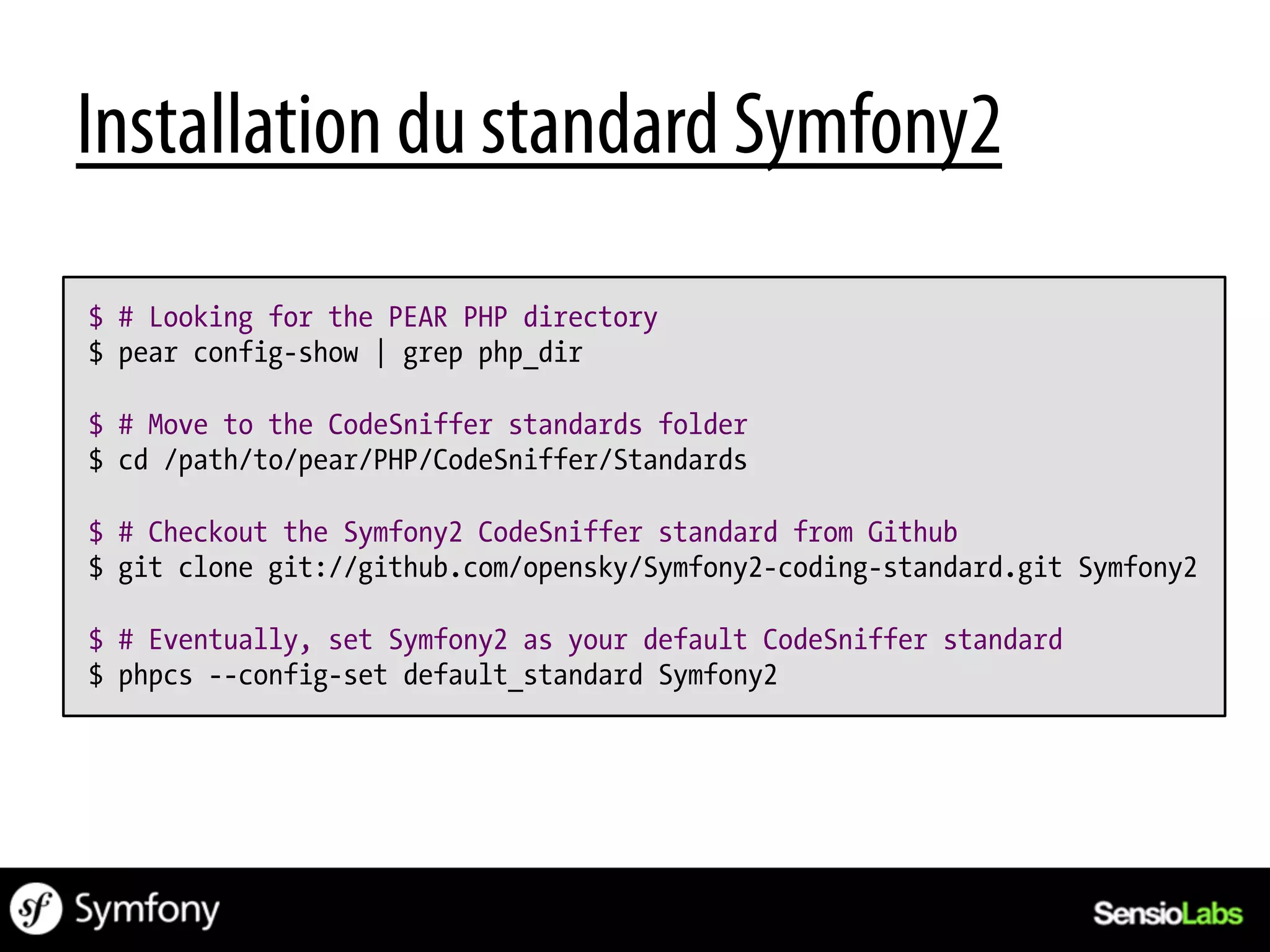 Installation du standard Symfony2
$ # Looking for the PEAR PHP directory
$ pear config-show | grep php_dir

$ # Move to the CodeSniffer standards folder
$ cd /path/to/pear/PHP/CodeSniffer/Standards

$ # Checkout the Symfony2 CodeSniffer standard from Github
$ git clone git://github.com/opensky/Symfony2-coding-standard.git Symfony2

$ # Eventually, set Symfony2 as your default CodeSniffer standard
$ phpcs --config-set default_standard Symfony2
 