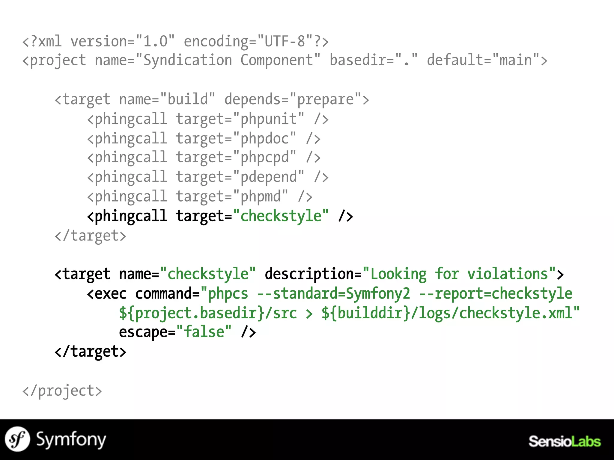 <?xml version="1.0" encoding="UTF-8"?>
<project name="Syndication Component" basedir="." default="main">

   <target name="build" depends="prepare">
       <phingcall target="phpunit" />
       <phingcall target="phpdoc" />
       <phingcall target="phpcpd" />
       <phingcall target="pdepend" />
       <phingcall target="phpmd" />
       <phingcall target="checkstyle" />
   </target>

   <target name="checkstyle" description="Looking for violations">
       <exec command="phpcs --standard=Symfony2 --report=checkstyle
           ${project.basedir}/src > ${builddir}/logs/checkstyle.xml"
           escape="false" />
   </target>

</project>
 