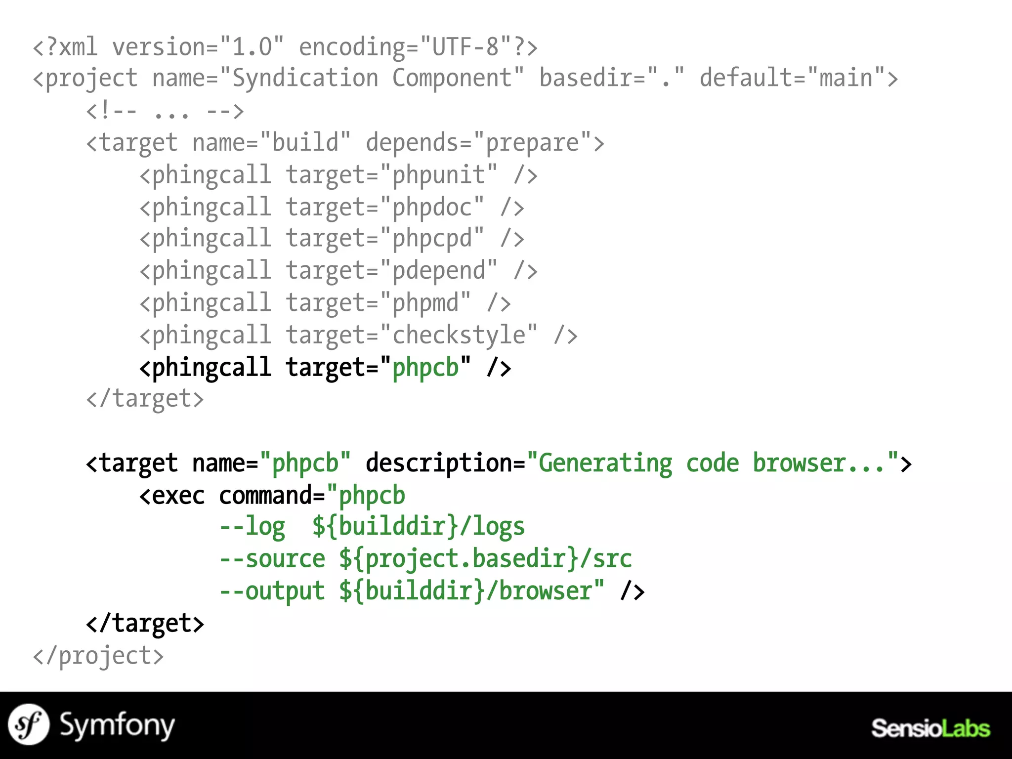 <?xml version="1.0" encoding="UTF-8"?>
<project name="Syndication Component" basedir="." default="main">
    <!-- ... -->
    <target name="build" depends="prepare">
        <phingcall target="phpunit" />
        <phingcall target="phpdoc" />
        <phingcall target="phpcpd" />
        <phingcall target="pdepend" />
        <phingcall target="phpmd" />
        <phingcall target="checkstyle" />
        <phingcall target="phpcb" />
    </target>

    <target name="phpcb" description="Generating code browser...">
        <exec command="phpcb
              --log ${builddir}/logs
              --source ${project.basedir}/src
              --output ${builddir}/browser" />
    </target>
</project>
 