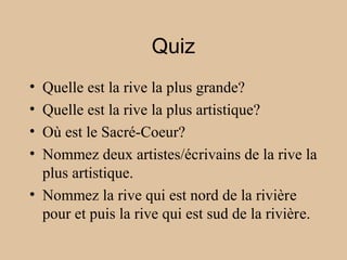 Quiz
• Quelle est la rive la plus grande?
• Quelle est la rive la plus artistique?
• Où est le Sacré-Coeur?
• Nommez deux artistes/écrivains de la rive la
plus artistique.
• Nommez la rive qui est nord de la rivière
pour et puis la rive qui est sud de la rivière.
 