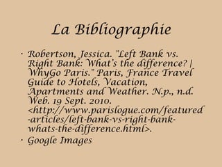 La Bibliographie
• Robertson, Jessica. "Left Bank vs.
Right Bank: What’s the difference? |
WhyGo Paris." Paris, France Travel
Guide to Hotels, Vacation,
Apartments and Weather. N.p., n.d.
Web. 19 Sept. 2010.
<http://www.parislogue.com/featured
-articles/left-bank-vs-right-bank-
whats-the-difference.html>.
• Google Images
 