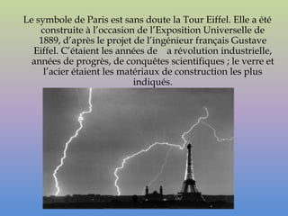 Le symbole de Paris est sans doute la Tour Eiffel. Elle a été
    construite à l’occasion de l’Exposition Universelle de
    1889, d’après le projet de l’ingénieur français Gustave
  Eiffel. C’étaient les années de a révolution industrielle,
  années de progrès, de conquêtes scientifiques ; le verre et
     l’acier étaient les matériaux de construction les plus
                            indiqués.
 