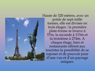 Haute de 320 mètres, avec un
      poids de sept mille
  tonnes, elle est divisée en
   trois étages : la première
    plate-forme se trouve à
  57m, la seconde à 115m et
    la troisième à 274m. A
     chaque étage, bars et
    restaurants offrent aux
 touristes la possibilité de se
 reposer et de pouvoir jouir
  d’une vue et d’un paysage
            uniques.
 