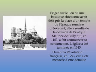 Erigée sur le lieu où une
  basilique chrétienne avait
déjà pris la place d’un temple
     de l’époque romaine
 préexistant, elle a résulté de
    la décision de l’évêque
   Maurice de Sully qui, en
  1163, a fait commencer sa
  construction. L’église a été
       terminée en 1345.
   Durant la Révolution
 française, en 1793, elle a été
   menacée d’être démolie
 