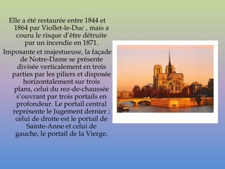 Elle a été restaurée entre 1844 et
    1864 par Viollet-le-Duc , mais a
     couru le risque d’être détruite
        par un incendie en 1871.
Imposante et majestueuse, la façade
      de Notre-Dame se présente
     divisée verticalement en trois
   parties par les piliers et disposée
       horizontalement sur trois
    plans, celui du rez-de-chaussée
     s’ouvrant par trois portails en
     profondeur. Le portail central
   représente le Jugement dernier ;
    celui de droite est le portail de
         Sainte-Anne et celui de
    gauche, le portail de la Vierge.
 