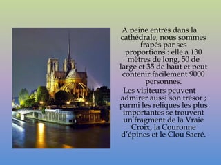 A peine entrés dans la
cathédrale, nous sommes
      frapés par ses
  proportions : elle a 130
   mètres de long, 50 de
large et 35 de haut et peut
 contenir facilement 9000
        personnes.
 Les visiteurs peuvent
admirer aussi son trésor ;
parmi les reliques les plus
 importantes se trouvent
 un fragment de la Vraie
    Croix, la Couronne
 d’épines et le Clou Sacré.
 