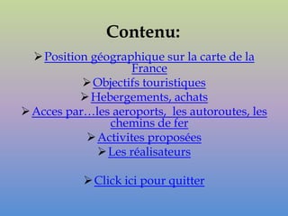 Contenu:
   Position géographique sur la carte de la
                    France
            Objectifs touristiques
            Hebergements, achats
 Acces par…les aeroports, les autoroutes, les
                chemins de fer
             Activites proposées
               Les réalisateurs

            Click ici pour quitter
 