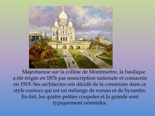 Majestueuse sur la colline de Montmartre, la basilique
a été érigée en 1876 par souscription nationale et consacrée
en 1919. Ses architectes ont décidé de la construire dans ce
style curieux qui est un mélange de roman et de byzantin.
    En fait, les quatre petites coupoles et la grande sont
                   typiquement orientales.
 
