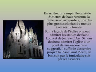 En arrière, un campanile carré de
    84mètres de haut renferme la
  fameuse « Savoyarde », une des
   plus grosses cloches du monde
          avec ses 19 tonnes.
 Sur la façade de l’église on peut
     admirer les statues de Saint
  Louis et de Jeanne d’Arc. Si nous
    désirons admirer l’église d’un
      point de vue encore plus
   suggestif, il suffit de descendre
   jusqu’à la Place Saint Pierre, en
    bas, soit par le funiculaire soit
           par les escaliers.
 